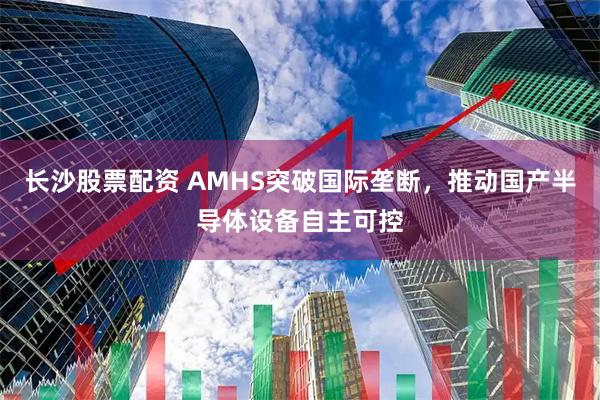 长沙股票配资 AMHS突破国际垄断，推动国产半导体设备自主可控
