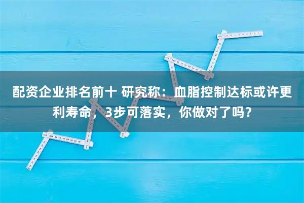 配资企业排名前十 研究称：血脂控制达标或许更利寿命，3步可落实，你做对了吗？