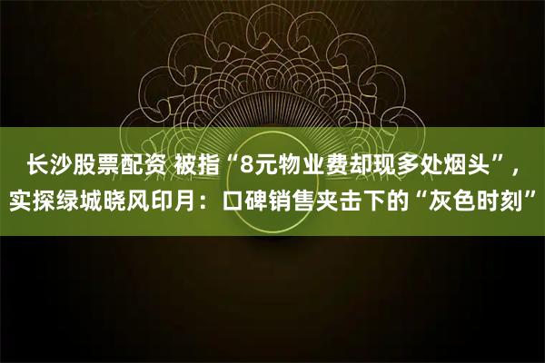 长沙股票配资 被指“8元物业费却现多处烟头”，实探绿城晓风印月：口碑销售夹击下的“灰色时刻”