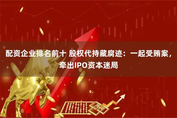 配资企业排名前十 股权代持藏腐迹：一起受贿案，牵出IPO资本迷局