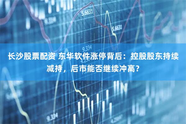 长沙股票配资 东华软件涨停背后：控股股东持续减持，后市能否继续冲高？