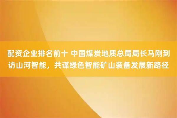 配资企业排名前十 中国煤炭地质总局局长马刚到访山河智能，共谋绿色智能矿山装备发展新路径