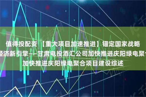值得投配资 【重大项目加速推进】锚定国家战略 铸就西北数字经济新引擎——甘肃电投酒汇公司加快推进庆阳绿电聚合项目建设综述
