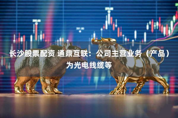 长沙股票配资 通鼎互联：公司主营业务（产品）为光电线缆等