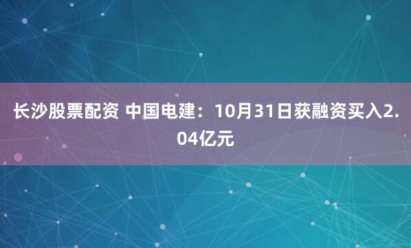 长沙股票配资 中国电建：10月31日获融资买入2.04亿元