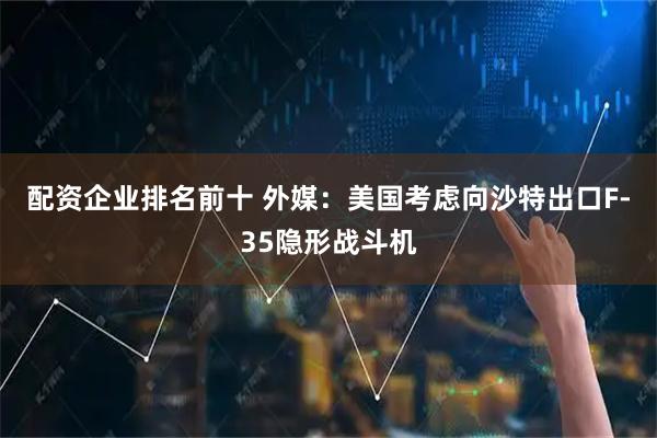 配资企业排名前十 外媒：美国考虑向沙特出口F-35隐形战斗机