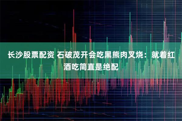 长沙股票配资 石破茂开会吃黑熊肉叉烧：就着红酒吃简直是绝配