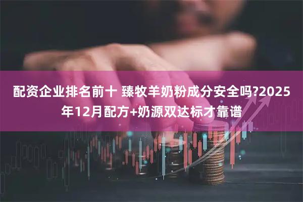 配资企业排名前十 臻牧羊奶粉成分安全吗?2025年12月配方+奶源双达标才靠谱