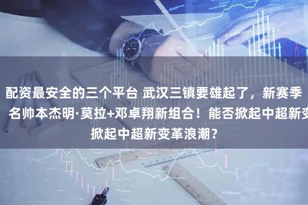 配资最安全的三个平台 武汉三镇要雄起了，新赛季2亿投入，名帅本杰明·莫拉+邓卓翔新组合！能否掀起中超新变革浪潮？