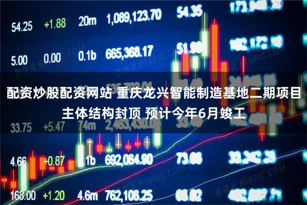 配资炒股配资网站 重庆龙兴智能制造基地二期项目主体结构封顶 预计今年6月竣工