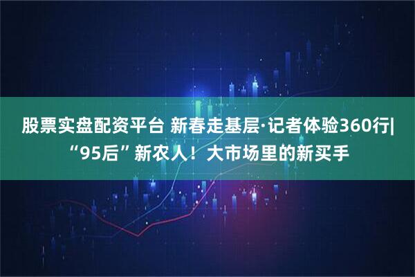 股票实盘配资平台 新春走基层·记者体验360行|“95后”新农人！大市场里的新买手