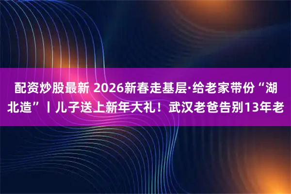 配资炒股最新 2026新春走基层·给老家带份“湖北造”丨儿子送上新年大礼！武汉老爸告别13年老
