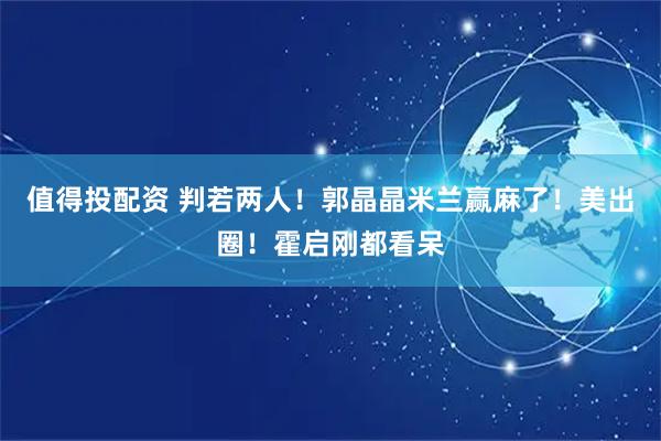 值得投配资 判若两人！郭晶晶米兰赢麻了！美出圈！霍启刚都看呆