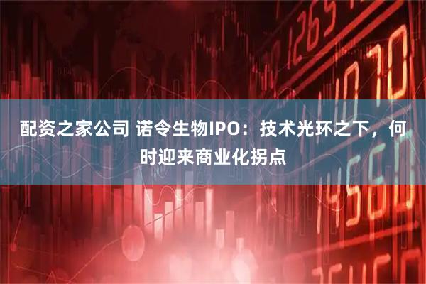 配资之家公司 诺令生物IPO：技术光环之下，何时迎来商业化拐点