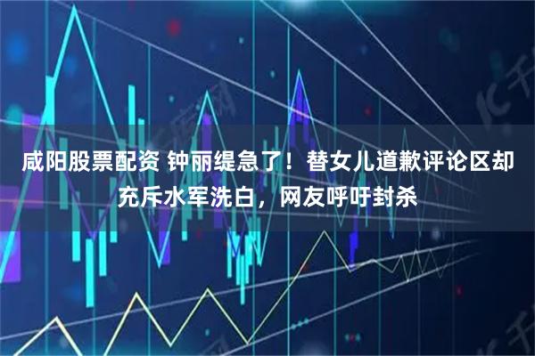 咸阳股票配资 钟丽缇急了！替女儿道歉评论区却充斥水军洗白，网友呼吁封杀