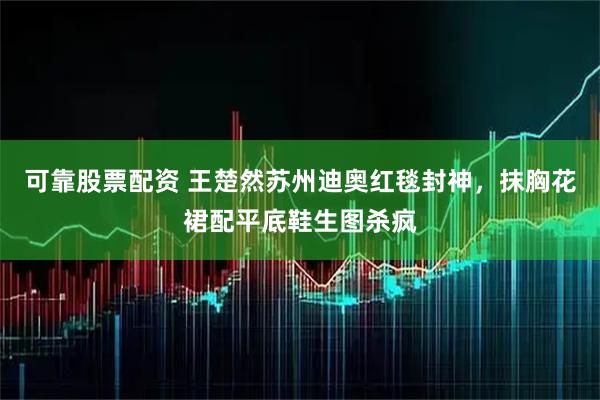 可靠股票配资 王楚然苏州迪奥红毯封神，抹胸花裙配平底鞋生图杀疯