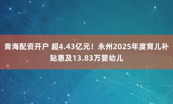 青海配资开户 超4.43亿元！永州2025年度育儿补贴惠及13.83万婴幼儿
