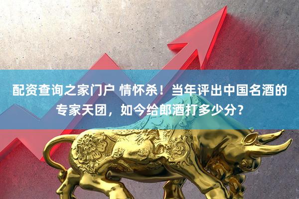 配资查询之家门户 情怀杀！当年评出中国名酒的专家天团，如今给郎酒打多少分？