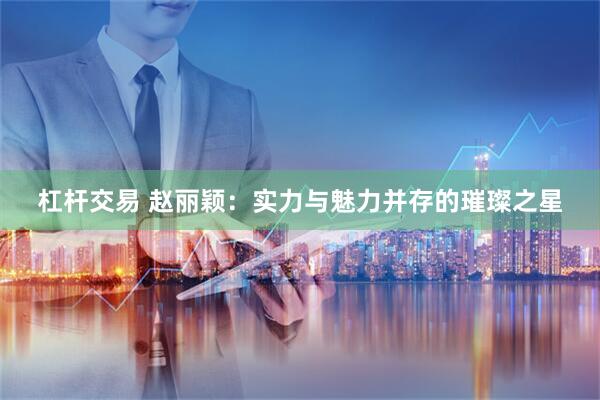 杠杆交易 赵丽颖：实力与魅力并存的璀璨之星