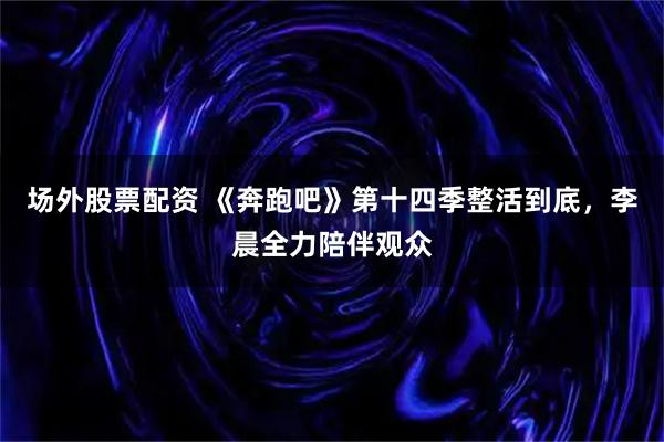 场外股票配资 《奔跑吧》第十四季整活到底，李晨全力陪伴观众