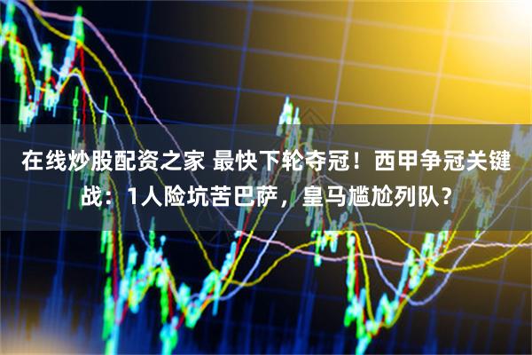 在线炒股配资之家 最快下轮夺冠！西甲争冠关键战：1人险坑苦巴萨，皇马尴尬列队？