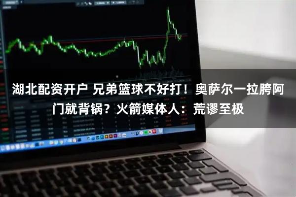 湖北配资开户 兄弟篮球不好打！奥萨尔一拉胯阿门就背锅？火箭媒体人：荒谬至极