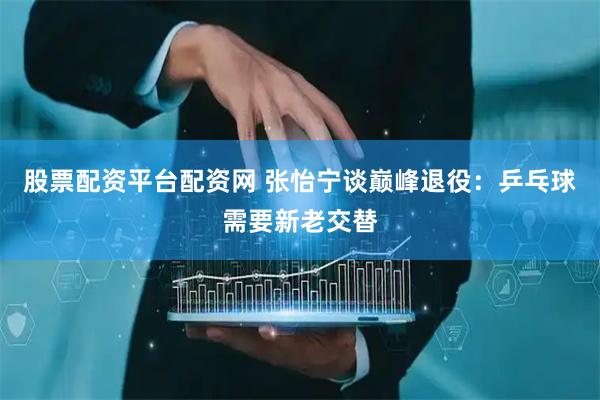 股票配资平台配资网 张怡宁谈巅峰退役：乒乓球需要新老交替
