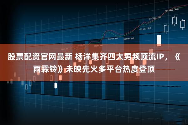 股票配资官网最新 杨洋集齐四大男频顶流IP，《雨霖铃》未映先火多平台热度登顶