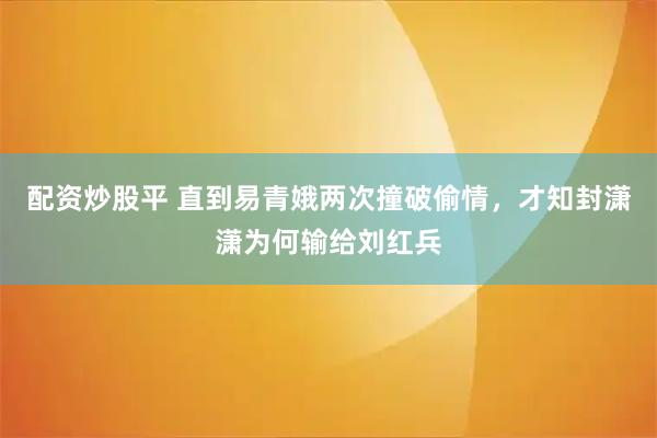 配资炒股平 直到易青娥两次撞破偷情，才知封潇潇为何输给刘红兵
