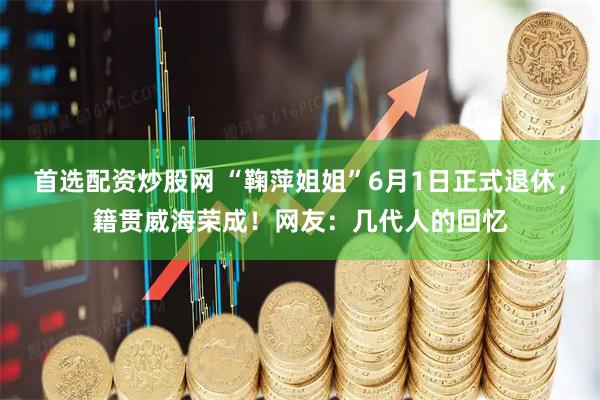 首选配资炒股网 “鞠萍姐姐”6月1日正式退休，籍贯威海荣成！网友：几代人的回忆
