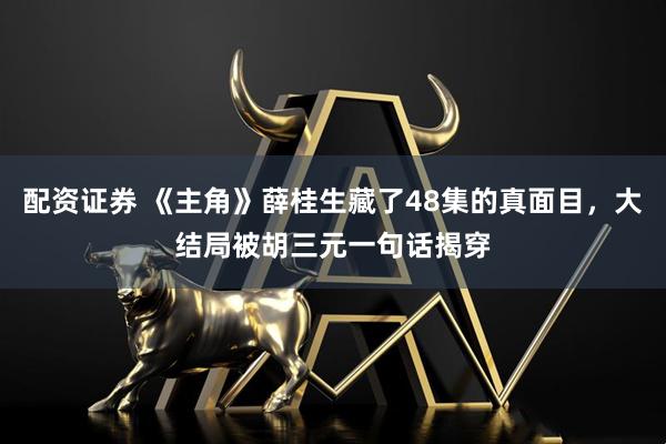 配资证券 《主角》薛桂生藏了48集的真面目，大结局被胡三元一句话揭穿