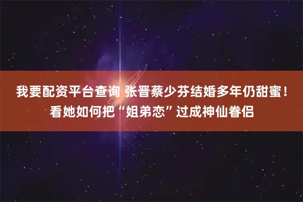 我要配资平台查询 张晋蔡少芬结婚多年仍甜蜜！看她如何把“姐弟恋”过成神仙眷侣