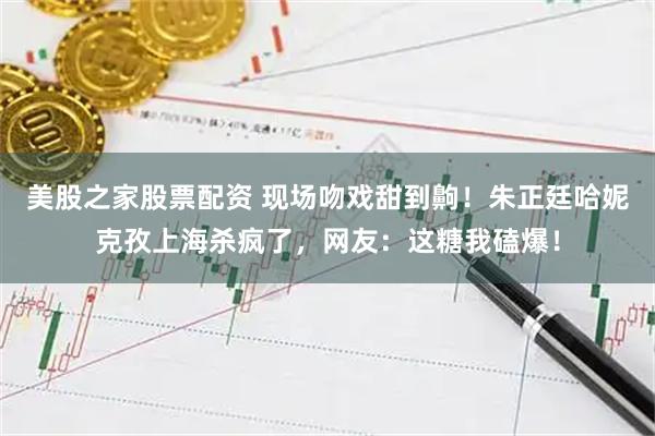 美股之家股票配资 现场吻戏甜到齁！朱正廷哈妮克孜上海杀疯了，网友：这糖我磕爆！