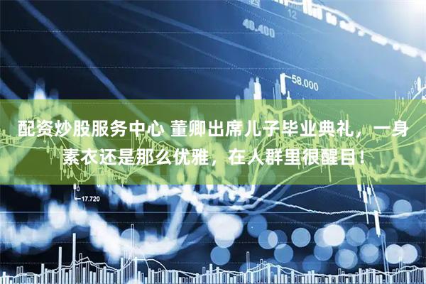 配资炒股服务中心 董卿出席儿子毕业典礼，一身素衣还是那么优雅，在人群里很醒目！
