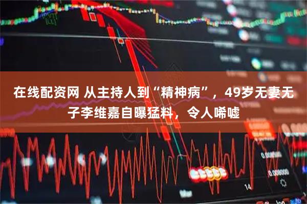 在线配资网 从主持人到“精神病”，49岁无妻无子李维嘉自曝猛料，令人唏嘘